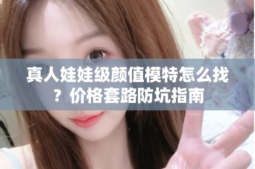 全国真人娃娃级颜值模特怎么找？价格套路防坑指南